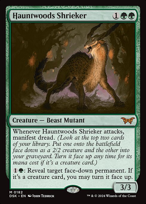 Whenever Hauntwoods Shrieker attacks, manifest dread. (Look at the top two cards of your library. Put one onto the battlefield face down as a 2/2 creature and the other into your graveyard. Turn it face up any time for its mana cost if it's a creature card.)
{1}{G}: Reveal target face-down permanent. If it's a creature card, you may turn it face up.