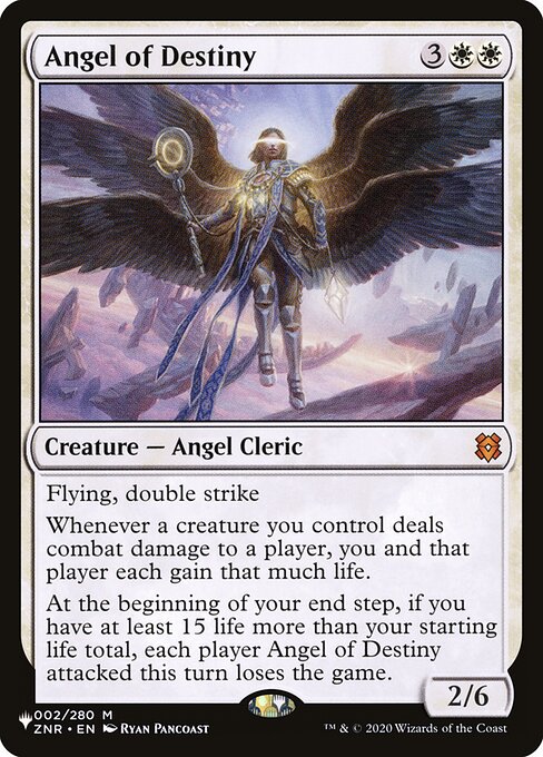 Flying, double strike
Whenever a creature you control deals combat damage to a player, you and that player each gain that much life.
At the beginning of your end step, if you have at least 15 life more than your starting life total, each player Angel of Destiny attacked this turn loses the game.