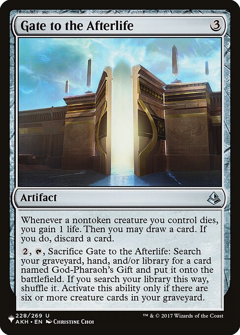 Whenever a nontoken creature you control dies, you gain 1 life. Then you may draw a card. If you do, discard a card.
{2}, {T}, Sacrifice Gate to the Afterlife: Search your graveyard, hand, and/or library for a card named God-Pharaoh's Gift and put it onto the battlefield. If you search your library this way, shuffle. Activate only if there are six or more creature cards in your graveyard.