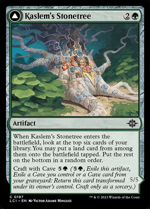 When Kaslem's Stonetree enters the battlefield, look at the top six cards of your library. You may put a land card from among them onto the battlefield tapped. Put the rest on the bottom in a random order.
Craft with Cave {5}{G} ({5}{G}, Exile this artifact, Exile a Cave you control or a Cave card from your graveyard: Return this card transformed under its owner's control. Craft only as a sorcery.)   