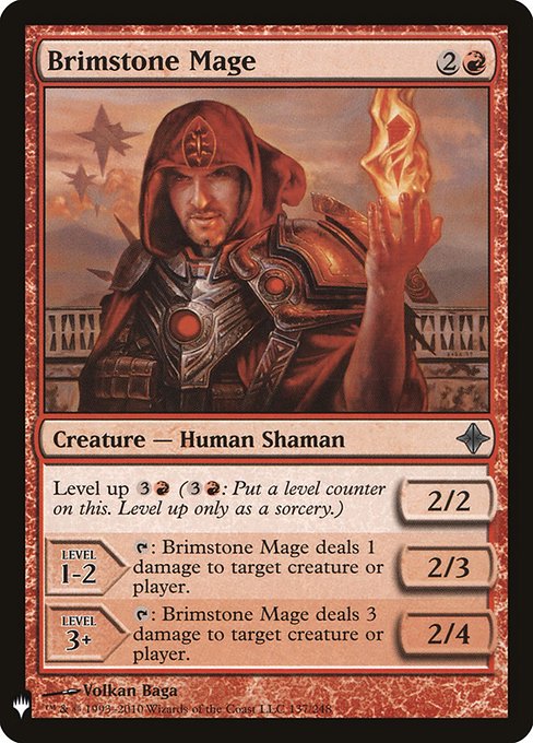 Level up {3}{R} ({3}{R}: Put a level counter on this. Level up only as a sorcery.)
LEVEL 1-2
2/3
{T}: Brimstone Mage deals 1 damage to any target.
LEVEL 3+
2/4
{T}: Brimstone Mage deals 3 damage to any target.