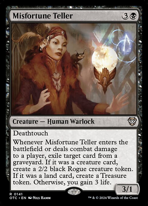 Deathtouch
Whenever Misfortune Teller enters the battlefield or deals combat damage to a player, exile target card from a graveyard. If it was a creature card, create a 2/2 black Rogue creature token. If it was a land card, create a Treasure token. Otherwise, you gain 3 life.