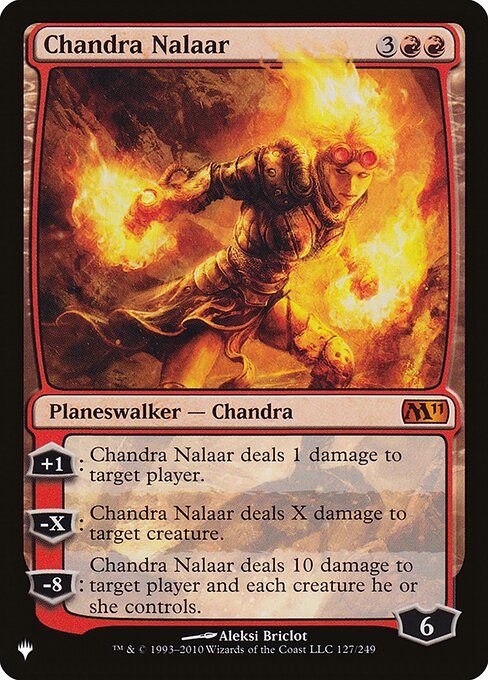 +1: Chandra Nalaar deals 1 damage to target player or planeswalker.
−X: Chandra Nalaar deals X damage to target creature.
−8: Chandra Nalaar deals 10 damage to target player or planeswalker and each creature that player or that planeswalker's controller controls.