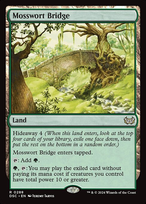 Hideaway 4 (When this land enters, look at the top four cards of your library, exile one face down, then put the rest on the bottom in a random order.)
Mosswort Bridge enters tapped.
{T}: Add {G}.
{G}, {T}: You may play the exiled card without paying its mana cost if creatures you control have total power 10 or greater.