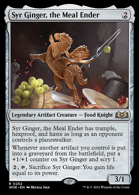 Syr Ginger, the Meal Ender has trample, hexproof, and haste as long as an opponent controls a planeswalker.
Whenever another artifact you control is put into a graveyard from the battlefield, put a +1/+1 counter on Syr Ginger and scry 1.
{2}, {T}, Sacrifice Syr Ginger: You gain life equal to its power.
