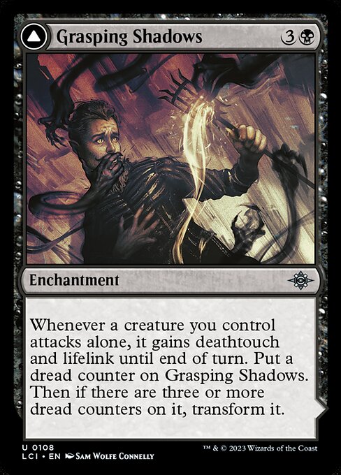 Whenever a creature you control attacks alone, it gains deathtouch and lifelink until end of turn. Put a dread counter on Grasping Shadows. Then if there are three or more dread counters on it, transform it.   (Transforms from Grasping Shadows.)
{T}: Add {B}.
{B}, {T}, Remove a dread counter from Shadows' Lair: You draw a card and you lose 1 life.