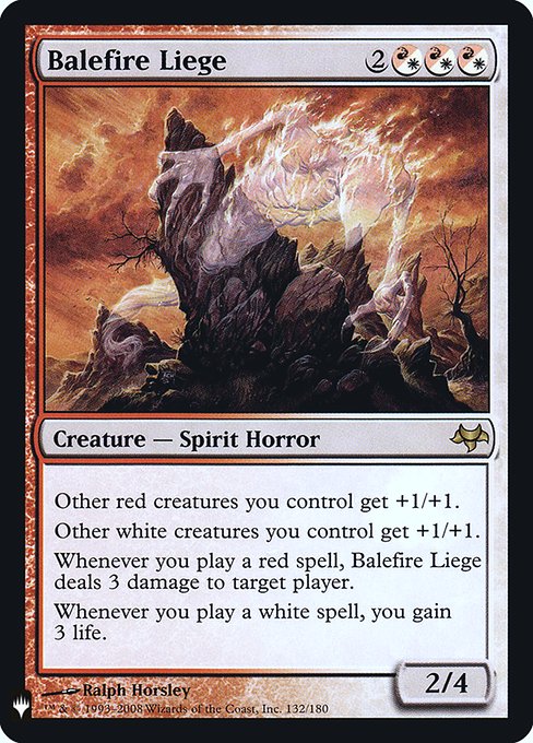 Other red creatures you control get +1/+1.
Other white creatures you control get +1/+1.
Whenever you cast a red spell, Balefire Liege deals 3 damage to target player or planeswalker.
Whenever you cast a white spell, you gain 3 life.