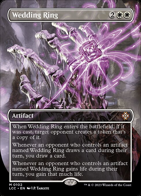 When this artifact enters, if it was cast, target opponent creates a token that's a copy of it.
Whenever an opponent who controls an artifact named Wedding Ring draws a card during their turn, you draw a card.
Whenever an opponent who controls an artifact named Wedding Ring gains life during their turn, you gain that much life.