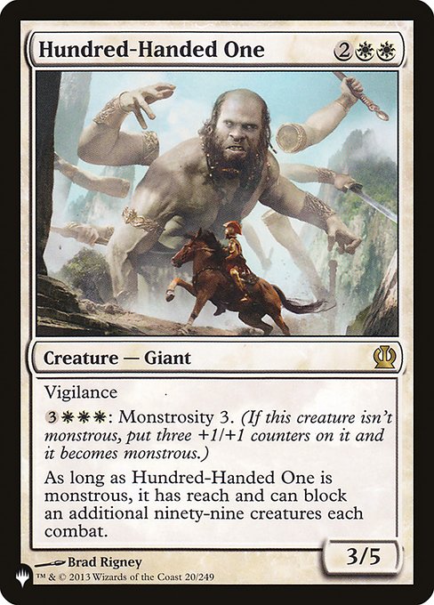 Vigilance
{3}{W}{W}{W}: Monstrosity 3. (If this creature isn't monstrous, put three +1/+1 counters on it and it becomes monstrous.)
As long as Hundred-Handed One is monstrous, it has reach and can block an additional ninety-nine creatures each combat.