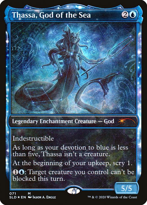 Indestructible
As long as your devotion to blue is less than five, Thassa isn't a creature. (Each {U} in the mana costs of permanents you control counts toward your devotion to blue.)
At the beginning of your upkeep, scry 1.
{1}{U}: Target creature you control can't be blocked this turn.