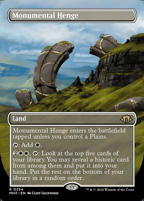 Monumental Henge enters the battlefield tapped unless you control a Plains.
{T}: Add {W}.
{2}{W}{W}, {T}: Look at the top five cards of your library. You may reveal a historic card from among them and put it into your hand. Put the rest on the bottom of your library in a random order.