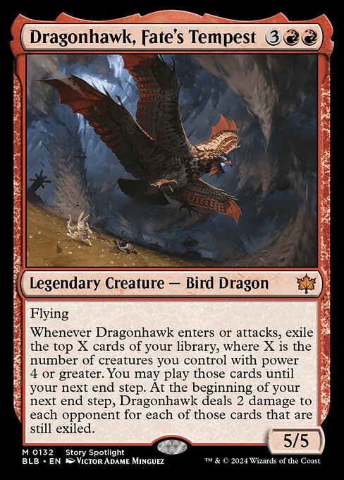 Flying
Whenever Dragonhawk enters or attacks, exile the top X cards of your library, where X is the number of creatures you control with power 4 or greater. You may play those cards until your next end step. At the beginning of your next end step, Dragonhawk deals 2 damage to each opponent for each of those cards that are still exiled.