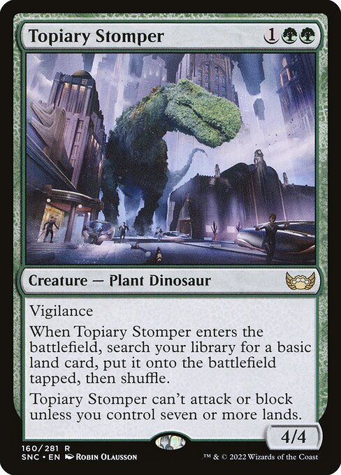 Vigilance
When Topiary Stomper enters the battlefield, search your library for a basic land card, put it onto the battlefield tapped, then shuffle.
Topiary Stomper can't attack or block unless you control seven or more lands.