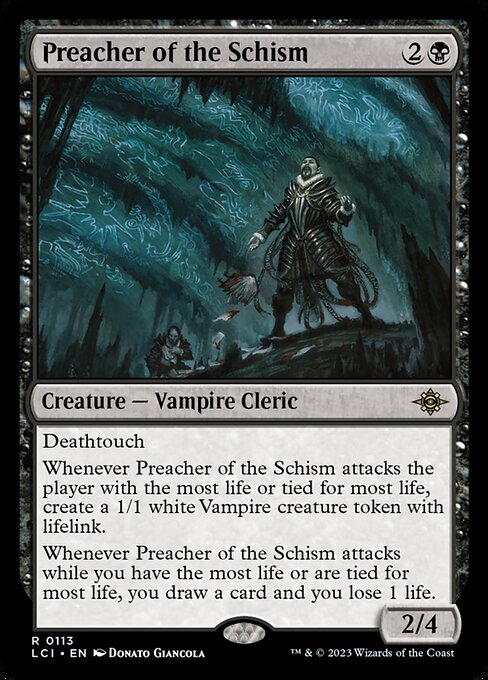 Deathtouch
Whenever Preacher of the Schism attacks the player with the most life or tied for most life, create a 1/1 white Vampire creature token with lifelink.
Whenever Preacher of the Schism attacks while you have the most life or are tied for most life, you draw a card and you lose 1 life.