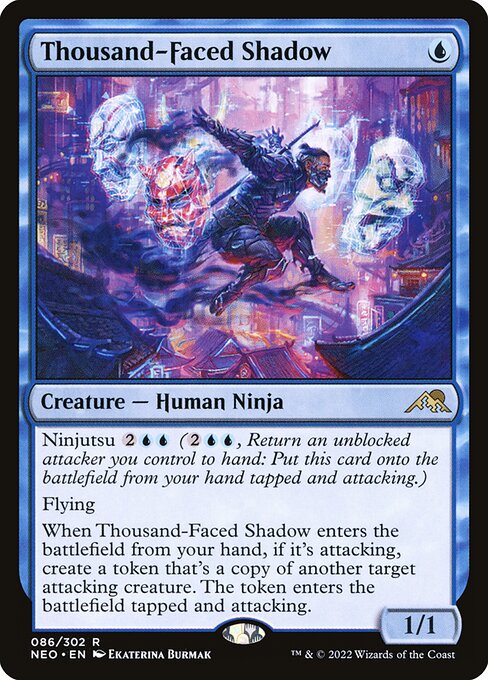 Ninjutsu {2}{U}{U} ({2}{U}{U}, Return an unblocked attacker you control to hand: Put this card onto the battlefield from your hand tapped and attacking.)
Flying
When Thousand-Faced Shadow enters the battlefield from your hand, if it's attacking, create a token that's a copy of another target attacking creature. The token enters the battlefield tapped and attacking.