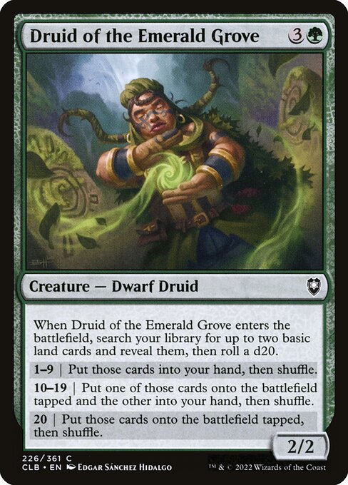 When Druid of the Emerald Grove enters the battlefield, search your library for up to two basic land cards and reveal them, then roll a d20.
9 or less | Put those cards into your hand, then shuffle.
10—19 | Put one of those cards onto the battlefield tapped and the other into your hand, then shuffle.
20+ | Put those cards onto the battlefield tapped, then shuffle.
