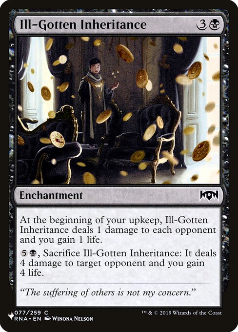 At the beginning of your upkeep, Ill-Gotten Inheritance deals 1 damage to each opponent and you gain 1 life.
{5}{B}, Sacrifice Ill-Gotten Inheritance: It deals 4 damage to target opponent and you gain 4 life.