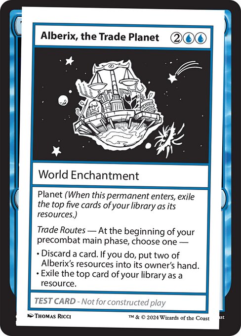 Planet (When this permanent enters, exile the top five cards of your library as its resources.)
Trade Routes — At the beginning of your precombat main phase, choose one —
• Discard a card. If you do, put two of Alberix's resources into its owner's hand.
• Exile the top card of your library as a resource.