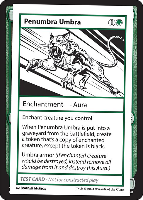 Enchant creature you control
When Penumbra Umbra is put into a graveyard from the battlefield, create a token that's a copy of enchanted creature, except the token is black.
Umbra armor (If enchanted creature would be destroyed, instead remove all damage from it and destroy this Aura.)