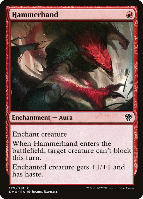 Enchant creature
When Hammerhand enters the battlefield, target creature can't block this turn.
Enchanted creature gets +1/+1 and has haste.