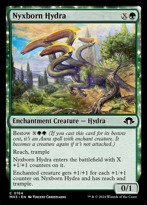 Bestow {X}{G}{G} (If you cast this card for its bestow cost, it's an Aura spell with enchant creature. It becomes a creature again if it's not attached.)
Reach, trample
Nyxborn Hydra enters the battlefield with X +1/+1 counters on it.
Enchanted creature gets +1/+1 for each +1/+1 counter on Nyxborn Hydra and has reach and trample.