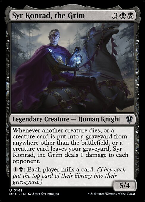 Whenever another creature dies, or a creature card is put into a graveyard from anywhere other than the battlefield, or a creature card leaves your graveyard, Syr Konrad, the Grim deals 1 damage to each opponent.
{1}{B}: Each player mills a card. (They each put the top card of their library into their graveyard.)