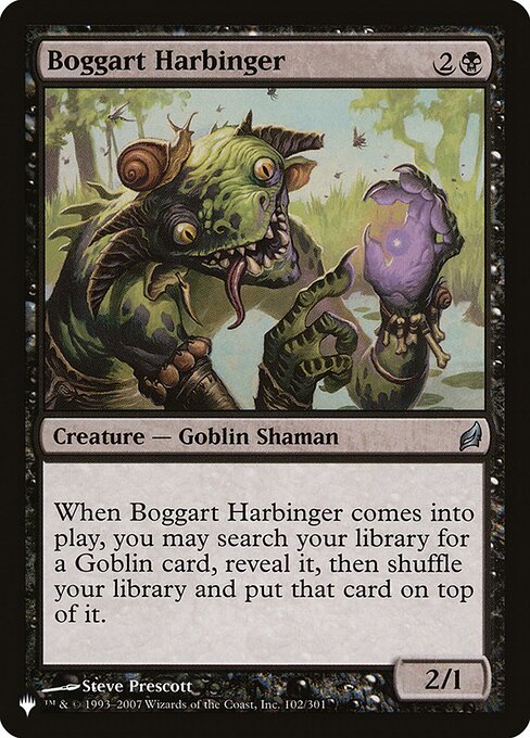 When Boggart Harbinger enters, you may search your library for a Goblin card, reveal it, then shuffle and put that card on top.