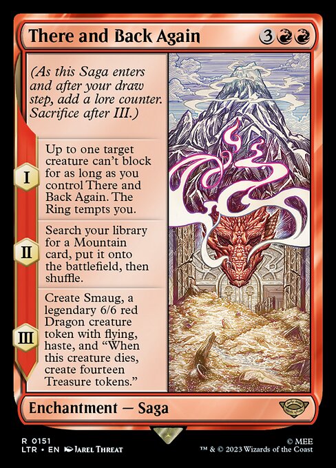 (As this Saga enters and after your draw step, add a lore counter. Sacrifice after III.)
I — Up to one target creature can't block for as long as you control There and Back Again. The Ring tempts you.
II — Search your library for a Mountain card, put it onto the battlefield, then shuffle.
III — Create Smaug, a legendary 6/6 red Dragon creature token with flying, haste, and "When this creature dies, create fourteen Treasure tokens."