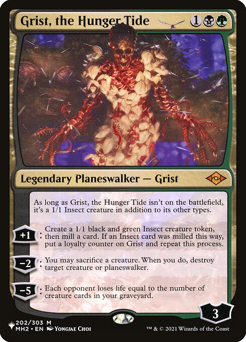 As long as Grist, the Hunger Tide isn't on the battlefield, it's a 1/1 Insect creature in addition to its other types.
+1: Create a 1/1 black and green Insect creature token, then mill a card. If an Insect card was milled this way, put a loyalty counter on Grist and repeat this process.
−2: You may sacrifice a creature. When you do, destroy target creature or planeswalker.
−5: Each opponent loses life equal to the number of creature cards in your graveyard.