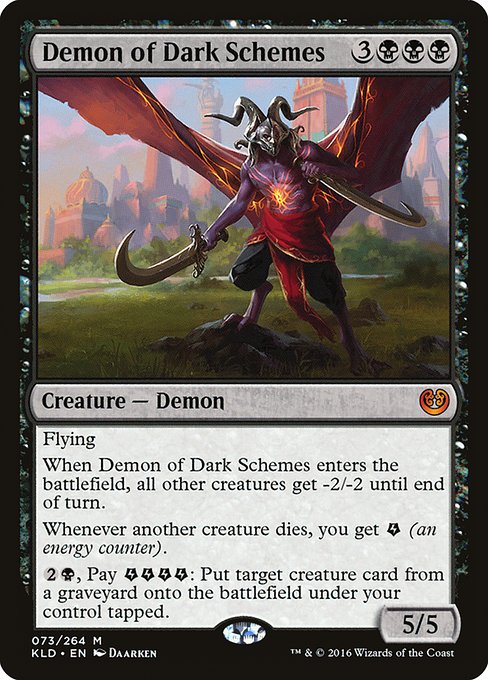 Flying
When Demon of Dark Schemes enters the battlefield, all other creatures get -2/-2 until end of turn.
Whenever another creature dies, you get {E} (an energy counter).
{2}{B}, Pay {E}{E}{E}{E}: Put target creature card from a graveyard onto the battlefield under your control tapped.