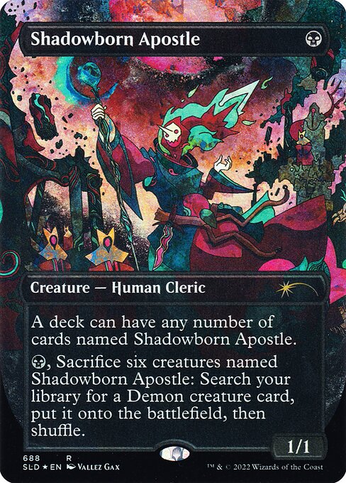 A deck can have any number of cards named Shadowborn Apostle.
{B}, Sacrifice six creatures named Shadowborn Apostle: Search your library for a Demon creature card, put it onto the battlefield, then shuffle.