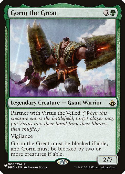 Partner with Virtus the Veiled (When this creature enters, target player may put Virtus into their hand from their library, then shuffle.)
Vigilance
Gorm the Great must be blocked if able, and Gorm must be blocked by two or more creatures if able.