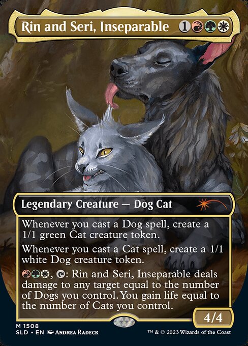 Whenever you cast a Dog spell, create a 1/1 green Cat creature token.
Whenever you cast a Cat spell, create a 1/1 white Dog creature token.
{R}{G}{W}, {T}: Rin and Seri, Inseparable deals damage to any target equal to the number of Dogs you control. You gain life equal to the number of Cats you control.   Whenever you cast a Dog spell, create a 1/1 green Cat creature token.
Whenever you cast a Cat spell, create a 1/1 white Dog creature token.
{R}{G}{W}, {T}: Rin and Seri, Inseparable deals damag