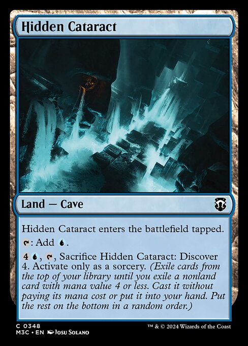 Hidden Cataract enters tapped.
{T}: Add {U}.
{4}{U}, {T}, Sacrifice Hidden Cataract: Discover 4. Activate only as a sorcery. (Exile cards from the top of your library until you exile a nonland card with mana value 4 or less. Cast it without paying its mana cost or put it into your hand. Put the rest on the bottom in a random order.)