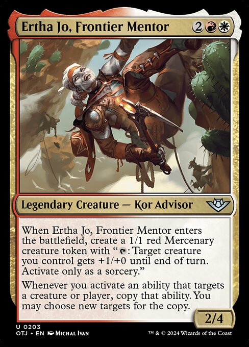 When Ertha Jo, Frontier Mentor enters the battlefield, create a 1/1 red Mercenary creature token with "{T}: Target creature you control gets +1/+0 until end of turn. Activate only as a sorcery."
Whenever you activate an ability that targets a creature or player, copy that ability. You may choose new targets for the copy.