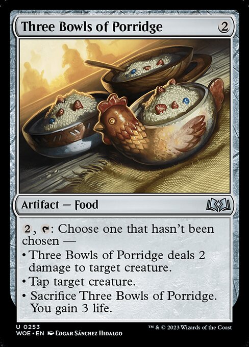 {2}, {T}: Choose one that hasn't been chosen —
• Three Bowls of Porridge deals 2 damage to target creature.
• Tap target creature.
• Sacrifice Three Bowls of Porridge. You gain 3 life.