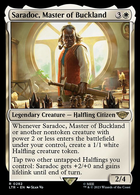 Whenever Saradoc, Master of Buckland or another nontoken creature with power 2 or less enters the battlefield under your control, create a 1/1 white Halfling creature token.
Tap two other untapped Halflings you control: Saradoc gets +2/+0 and gains lifelink until end of turn.