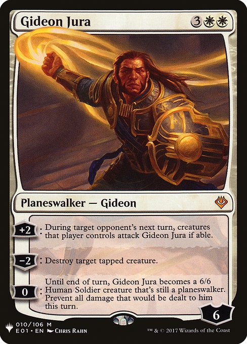 +2: During target opponent's next turn, creatures that player controls attack Gideon Jura if able.
−2: Destroy target tapped creature.
0: Until end of turn, Gideon Jura becomes a 6/6 Human Soldier creature that's still a planeswalker. Prevent all damage that would be dealt to him this turn.
