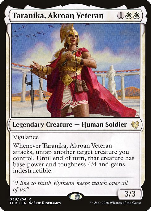 Vigilance
Whenever Taranika, Akroan Veteran attacks, untap another target creature you control. Until end of turn, that creature has base power and toughness 4/4 and gains indestructible.