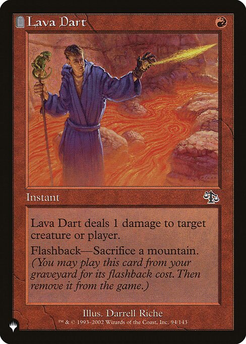 Lava Dart deals 1 damage to any target.
Flashback—Sacrifice a Mountain. (You may cast this card from your graveyard for its flashback cost. Then exile it.)