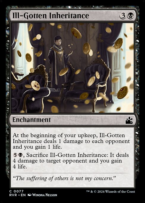 At the beginning of your upkeep, Ill-Gotten Inheritance deals 1 damage to each opponent and you gain 1 life.
{5}{B}, Sacrifice Ill-Gotten Inheritance: It deals 4 damage to target opponent and you gain 4 life.