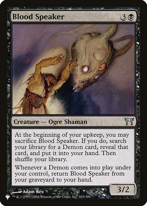 At the beginning of your upkeep, you may sacrifice Blood Speaker. If you do, search your library for a Demon card, reveal that card, put it into your hand, then shuffle.
Whenever a Demon enters under your control, return Blood Speaker from your graveyard to your hand.