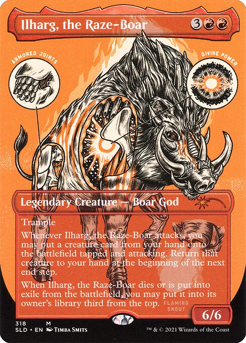 Trample
Whenever Ilharg, the Raze-Boar attacks, you may put a creature card from your hand onto the battlefield tapped and attacking. Return that creature to your hand at the beginning of the next end step.
When Ilharg, the Raze-Boar dies or is put into exile from the battlefield, you may put it into its owner's library third from the top.