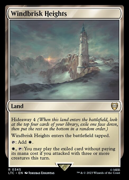 Hideaway 4 (When this land enters the battlefield, look at the top four cards of your library, exile one face down, then put the rest on the bottom in a random order.)
Windbrisk Heights enters the battlefield tapped.
{T}: Add {W}.
{W}, {T}: You may play the exiled card without paying its mana cost if you attacked with three or more creatures this turn.