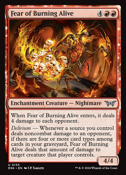 When Fear of Burning Alive enters, it deals 4 damage to each opponent.
Delirium — Whenever a source you control deals noncombat damage to an opponent, if there are four or more card types among cards in your graveyard, Fear of Burning Alive deals that amount of damage to target creature that player controls.