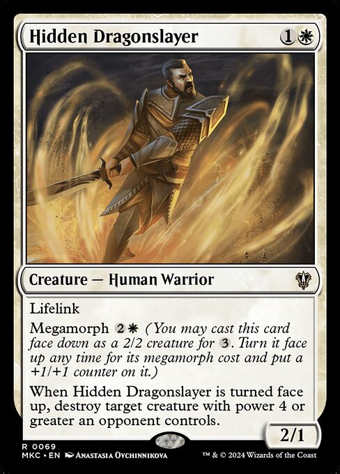 Lifelink
Megamorph {2}{W} (You may cast this card face down as a 2/2 creature for {3}. Turn it face up any time for its megamorph cost and put a +1/+1 counter on it.)
When Hidden Dragonslayer is turned face up, destroy target creature with power 4 or greater an opponent controls.