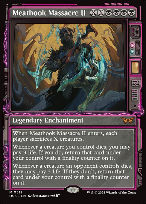 When Meathook Massacre II enters, each player sacrifices X creatures.
Whenever a creature you control dies, you may pay 3 life. If you do, return that card under your control with a finality counter on it.
Whenever a creature an opponent controls dies, they may pay 3 life. If they don't, return that card under your control with a finality counter on it.