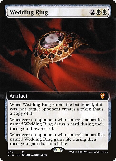 When Wedding Ring enters the battlefield, if it was cast, target opponent creates a token that's a copy of it.
Whenever an opponent who controls an artifact named Wedding Ring draws a card during their turn, you draw a card.
Whenever an opponent who controls an artifact named Wedding Ring gains life during their turn, you gain that much life.