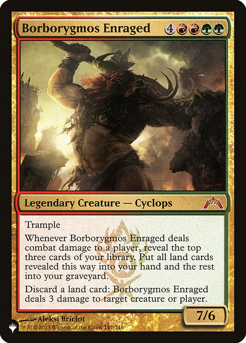 Trample
Whenever Borborygmos Enraged deals combat damage to a player, reveal the top three cards of your library. Put all land cards revealed this way into your hand and the rest into your graveyard.
Discard a land card: Borborygmos Enraged deals 3 damage to any target.