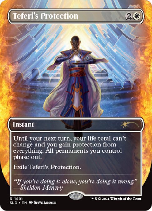 Until your next turn, your life total can't change and you gain protection from everything. All permanents you control phase out. (While they're phased out, they're treated as though they don't exist. They phase in before you untap during your untap step.)
Exile Teferi's Protection.